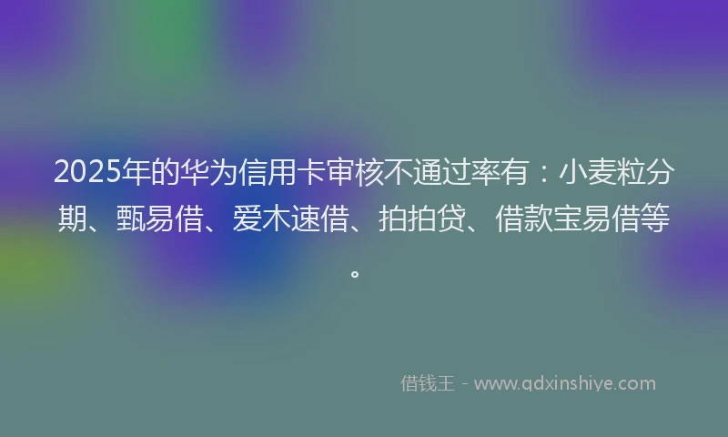 2025年的华为信用卡审核不通过率有：小麦粒分期、甄易借、爱木速借、拍拍贷、借款宝易借等。