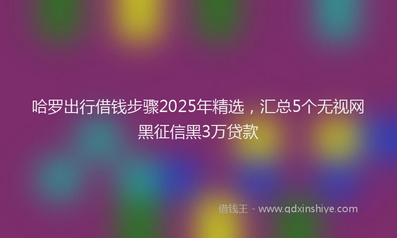 哈罗出行借钱步骤2025年精选，汇总5个无视网黑征信黑3万贷款