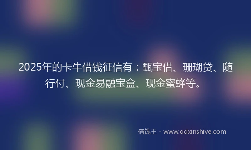 2025年的卡牛借钱征信有：甄宝借、珊瑚贷、随行付、现金易融宝盒、现金蜜蜂等。
