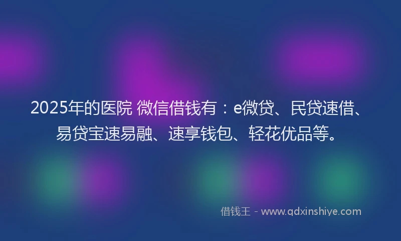 2025年的医院 微信借钱有：e微贷、民贷速借、易贷宝速易融、速享钱包、轻花优品等。