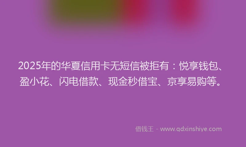 2025年的华夏信用卡无短信被拒有：悦享钱包、盈小花、闪电借款、现金秒借宝、京享易购等。