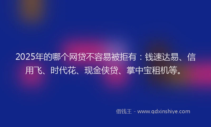 2025年的哪个网贷不容易被拒有：钱速达易、信用飞、时代花、现金侠贷、掌中宝租机等。