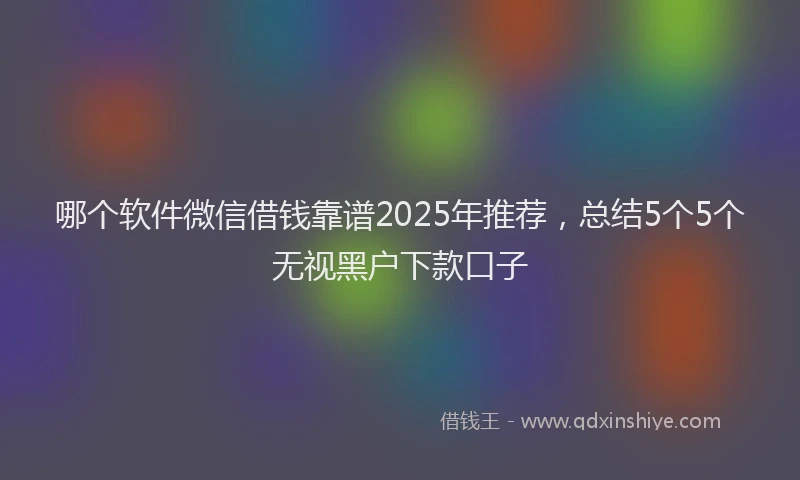 哪个软件微信借钱靠谱2025年推荐，总结5个5个无视黑户下款口子