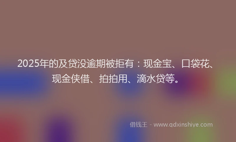2025年的及贷没逾期被拒有：现金宝、口袋花、现金侠借、拍拍用、滴水贷等。