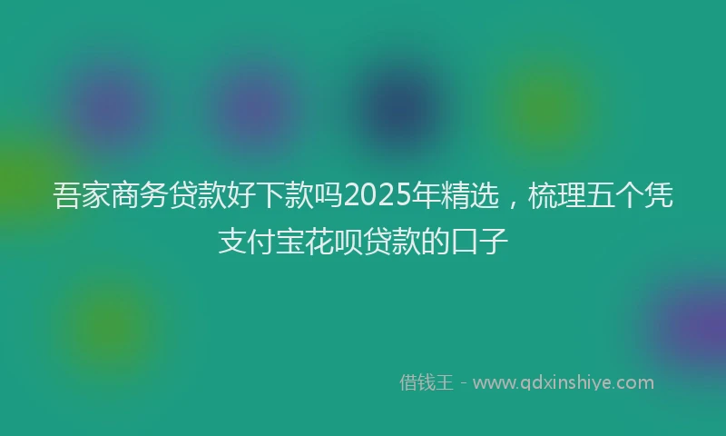 吾家商务贷款好下款吗2025年精选，梳理五个凭支付宝花呗贷款的口子