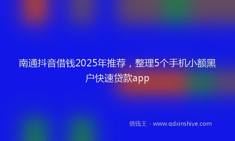 南通抖音借钱2025年推荐，整理5个手机小额黑户快速贷款app
