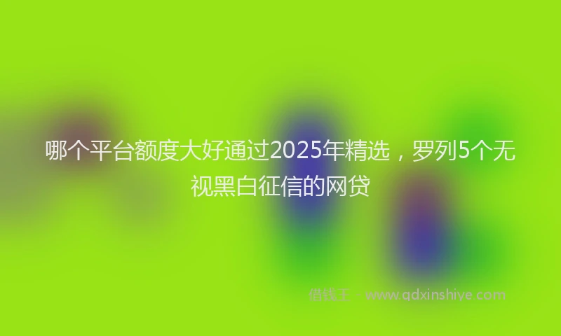 哪个平台额度大好通过2025年精选，罗列5个无视黑白征信的网贷