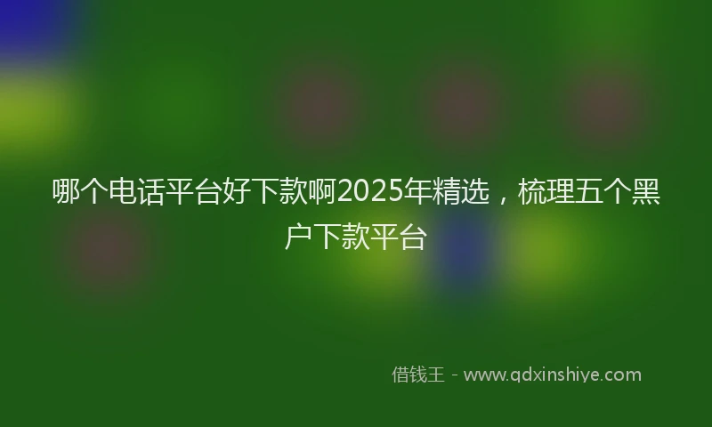 哪个电话平台好下款啊2025年精选，梳理五个黑户下款平台