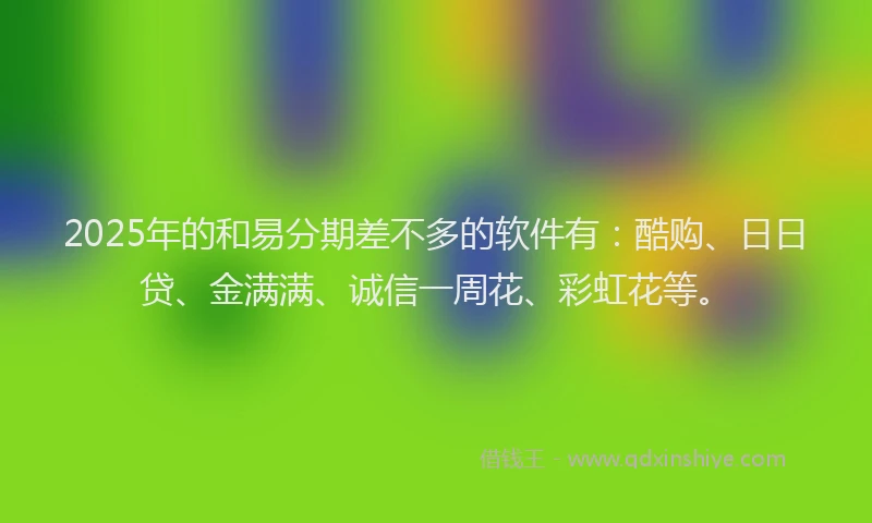 2025年的和易分期差不多的软件有：酷购、日日贷、金满满、诚信一周花、彩虹花等。