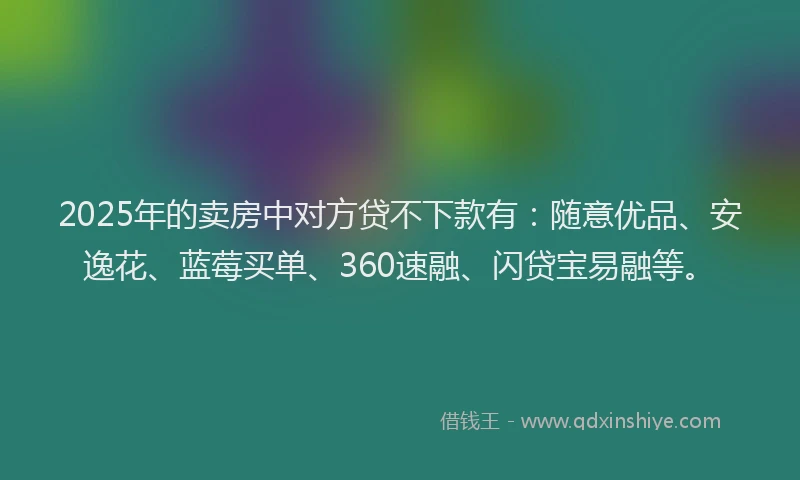2025年的卖房中对方贷不下款有：随意优品、安逸花、蓝莓买单、360速融、闪贷宝易融等。