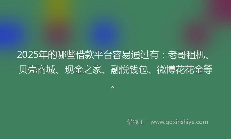 2025年的哪些借款平台容易通过有：老哥租机、贝壳商城、现金之家、融悦钱包、微博花花金等。