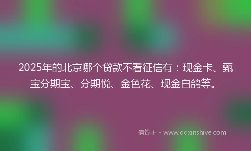 2025年的北京哪个贷款不看征信有：现金卡、甄宝分期宝、分期悦、金色花、现金白鸽等。