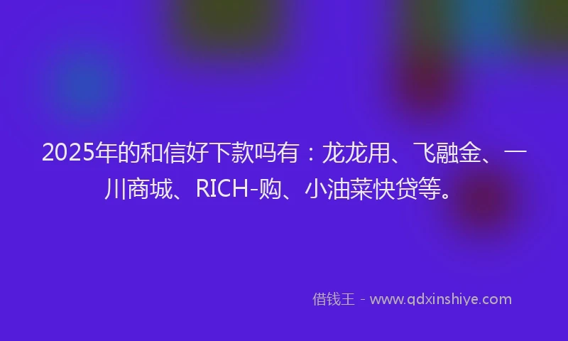 2025年的和信好下款吗有：龙龙用、飞融金、一川商城、RICH-购、小油菜快贷等。