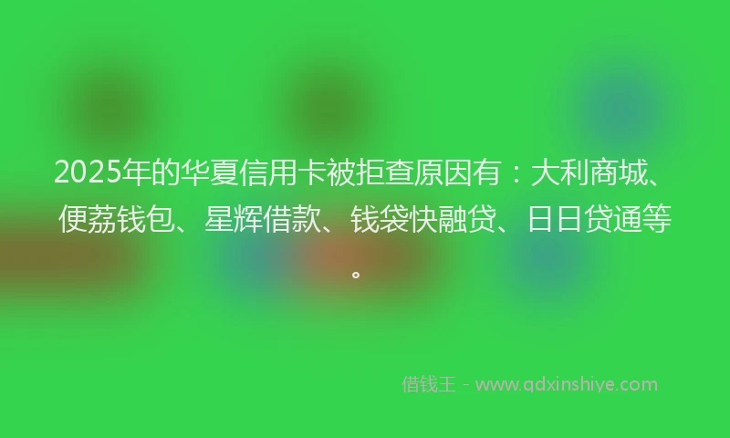 2025年的华夏信用卡被拒查原因有：大利商城、便荔钱包、星辉借款、钱袋快融贷、日日贷通等。