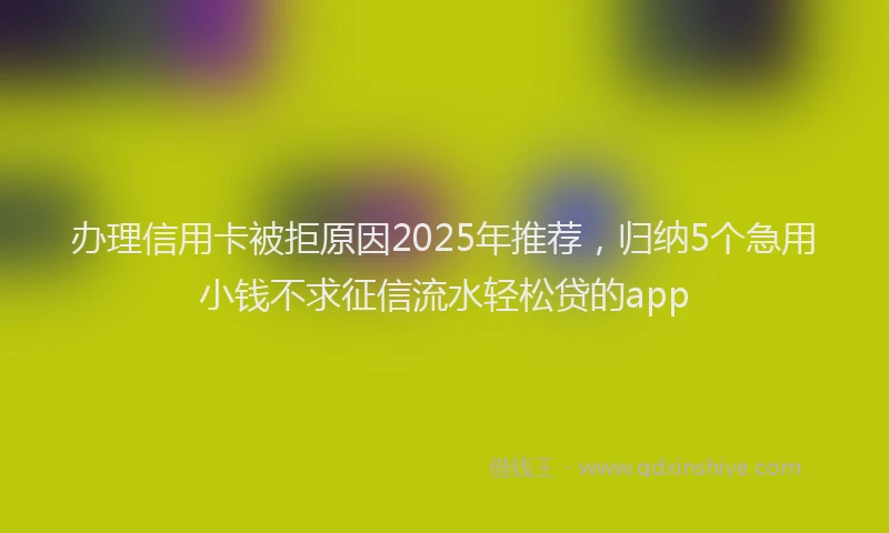 办理信用卡被拒原因2025年推荐，归纳5个急用小钱不求征信流水轻松贷的app