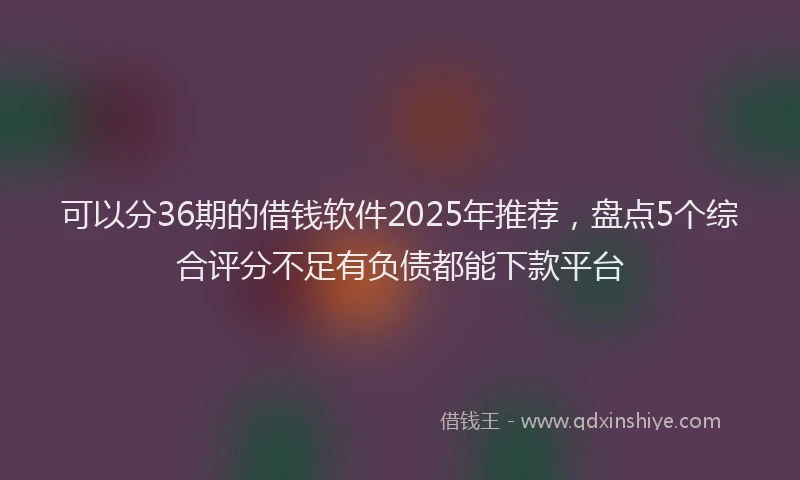 可以分36期的借钱软件2025年推荐，盘点5个综合评分不足有负债都能下款平台