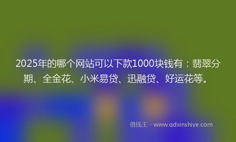 2025年的哪个网站可以下款1000块钱有：翡翠分期、全金花、小米易贷、迅融贷、好运花等。