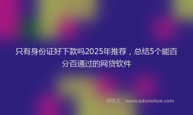 只有身份证好下款吗2025年推荐，总结5个能百分百通过的网贷软件