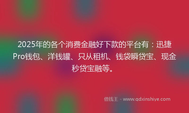 2025年的各个消费金融好下款的平台有：迅捷Pro钱包、洋钱罐、只从租机、钱袋瞬贷宝、现金秒贷宝融等。