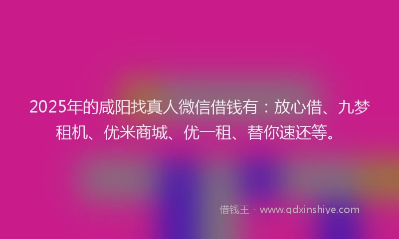 2025年的咸阳找真人微信借钱有：放心借、九梦租机、优米商城、优一租、替你速还等。