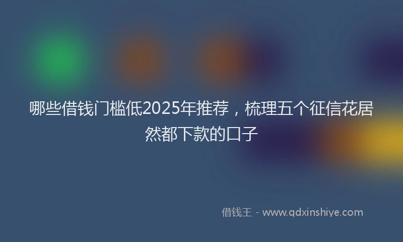 哪些借钱门槛低2025年推荐，梳理五个征信花居然都下款的口子
