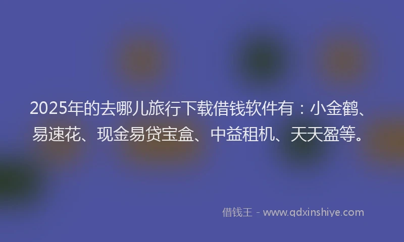 2025年的去哪儿旅行下载借钱软件有：小金鹤、易速花、现金易贷宝盒、中益租机、天天盈等。