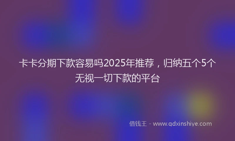 卡卡分期下款容易吗2025年推荐，归纳五个5个无视一切下款的平台