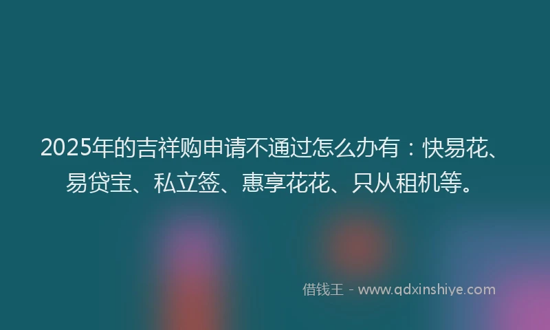 2025年的吉祥购申请不通过怎么办有：快易花、易贷宝、私立签、惠享花花、只从租机等。
