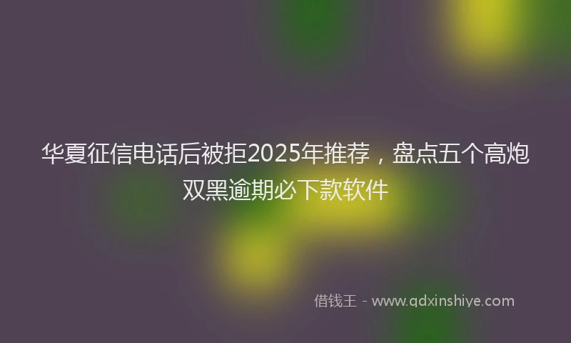 华夏征信电话后被拒2025年推荐，盘点五个高炮双黑逾期必下款软件