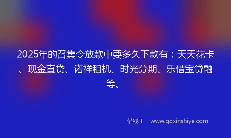 2025年的召集令放款中要多久下款有：天天花卡、现金直贷、诺祥租机、时光分期、乐借宝贷融等。