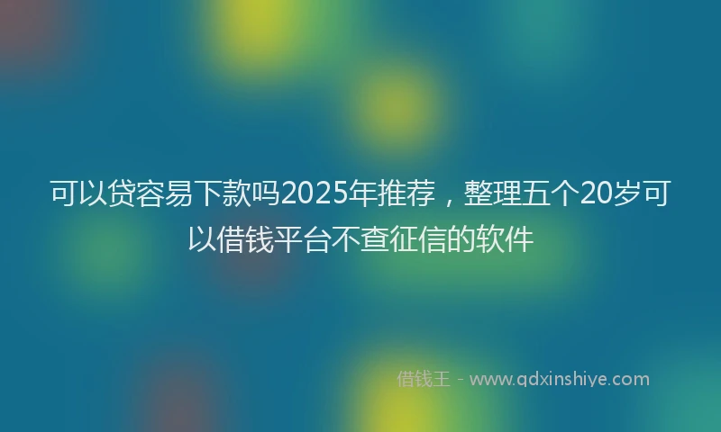可以贷容易下款吗2025年推荐，整理五个20岁可以借钱平台不查征信的软件
