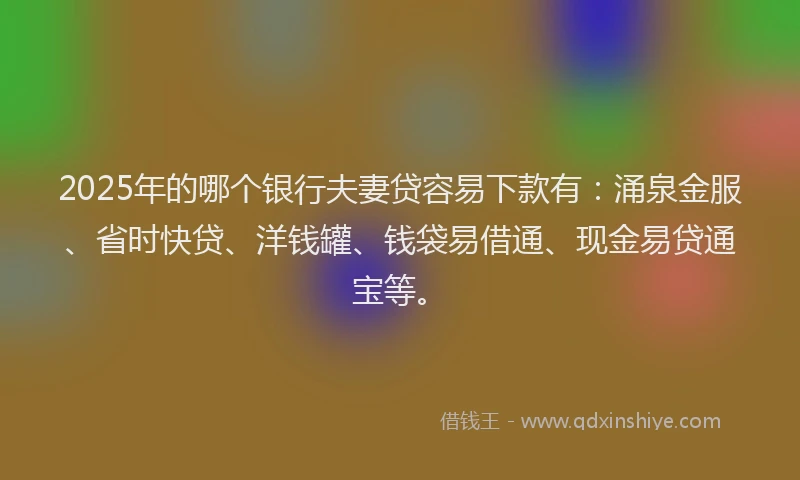 2025年的哪个银行夫妻贷容易下款有：涌泉金服、省时快贷、洋钱罐、钱袋易借通、现金易贷通宝等。