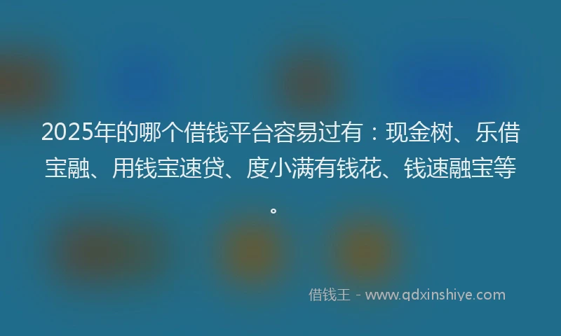 2025年的哪个借钱平台容易过有：现金树、乐借宝融、用钱宝速贷、度小满有钱花、钱速融宝等。