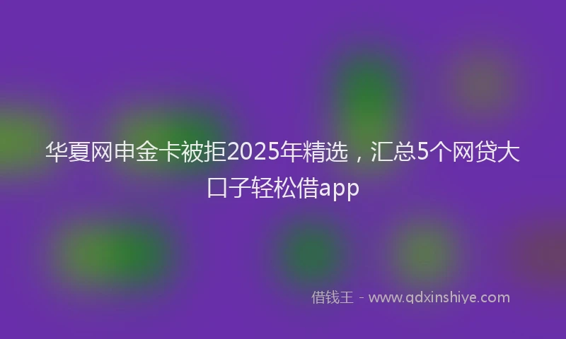华夏网申金卡被拒2025年精选，汇总5个网贷大口子轻松借app