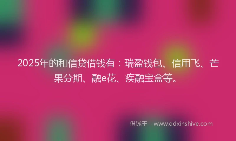 2025年的和信贷借钱有：瑞盈钱包、信用飞、芒果分期、融e花、疾融宝盒等。