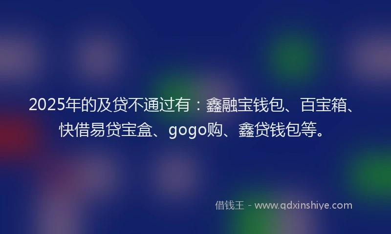 2025年的及贷不通过有：鑫融宝钱包、百宝箱、快借易贷宝盒、gogo购、鑫贷钱包等。