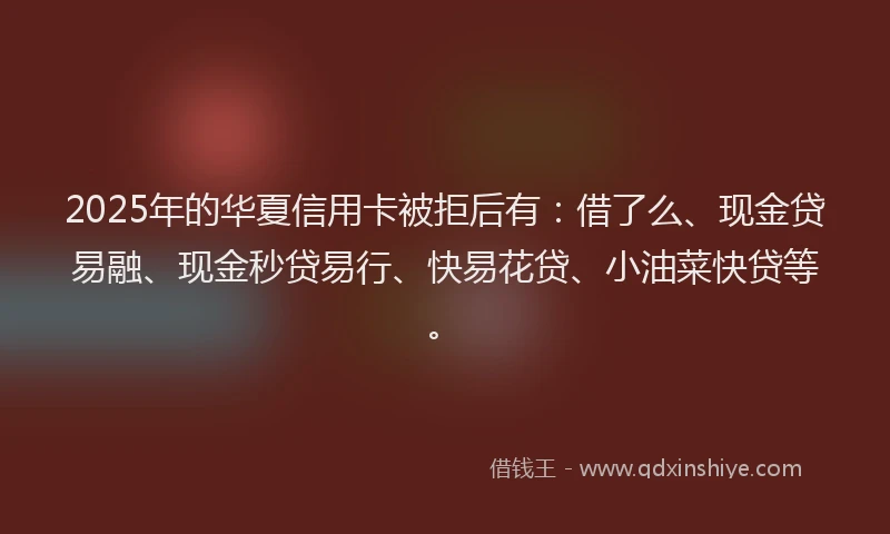 2025年的华夏信用卡被拒后有：借了么、现金贷易融、现金秒贷易行、快易花贷、小油菜快贷等。