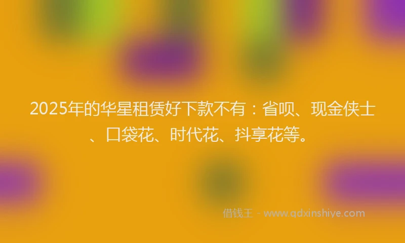 2025年的华星租赁好下款不有：省呗、现金侠士、口袋花、时代花、抖享花等。