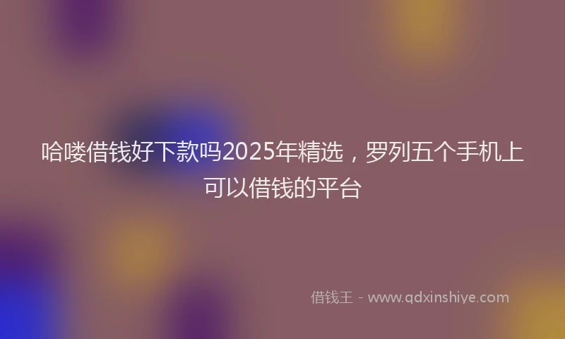 哈喽借钱好下款吗2025年精选，罗列五个手机上可以借钱的平台