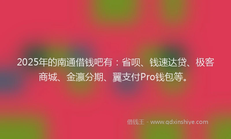 2025年的南通借钱吧有：省呗、钱速达贷、极客商城、金瀛分期、翼支付Pro钱包等。