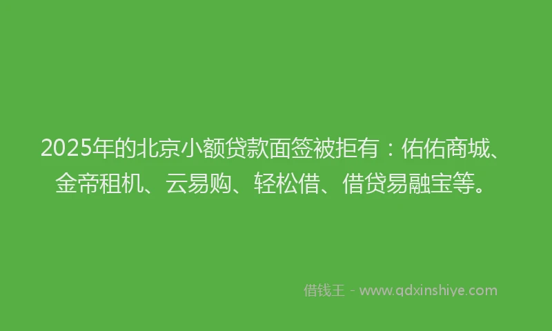 2025年的北京小额贷款面签被拒有：佑佑商城、金帝租机、云易购、轻松借、借贷易融宝等。