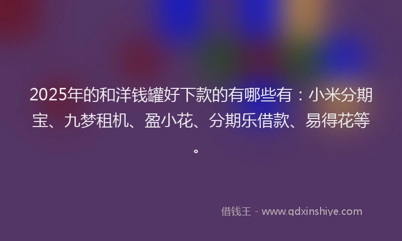 2025年的和洋钱罐好下款的有哪些有：小米分期宝、九梦租机、盈小花、分期乐借款、易得花等。