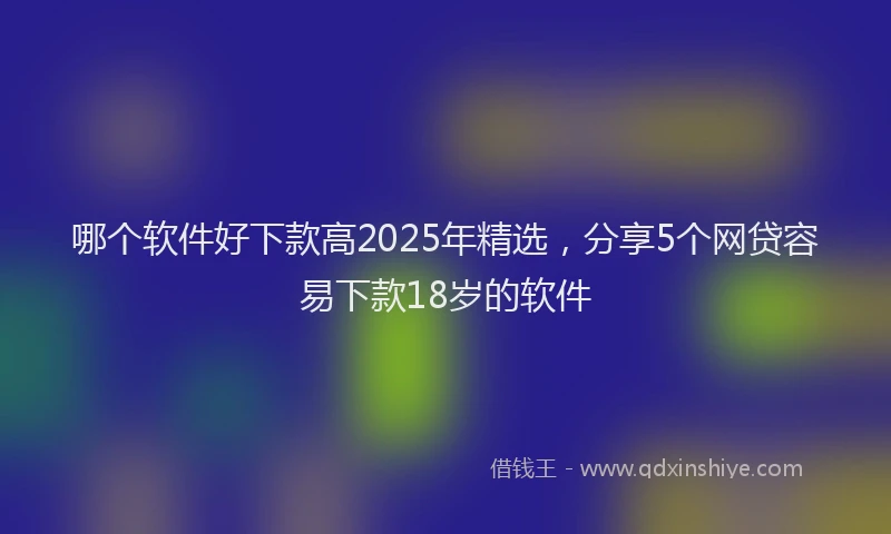 哪个软件好下款高2025年精选，分享5个网贷容易下款18岁的软件