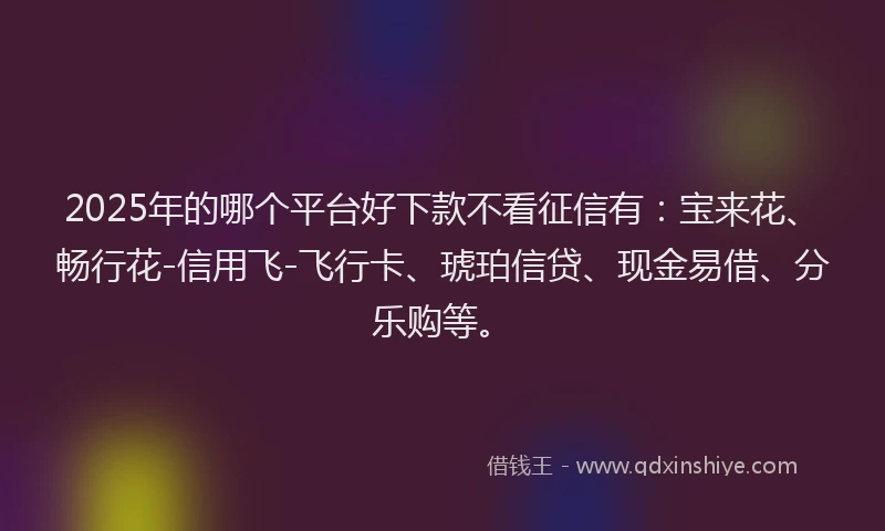 2025年的哪个平台好下款不看征信有：宝来花、畅行花-信用飞-飞行卡、琥珀信贷、现金易借、分乐购等。