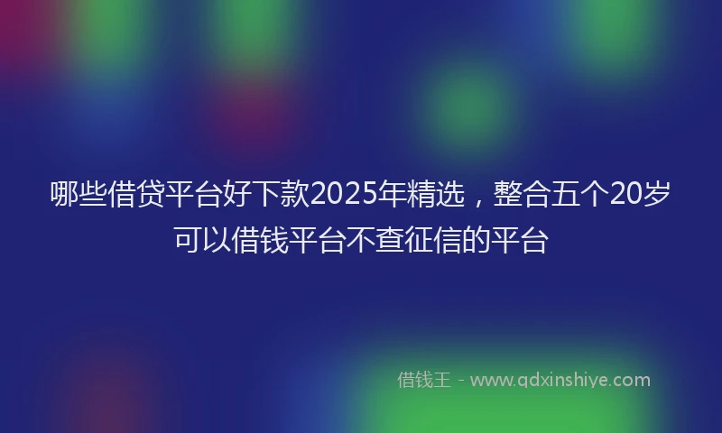 哪些借贷平台好下款2025年精选，整合五个20岁可以借钱平台不查征信的平台