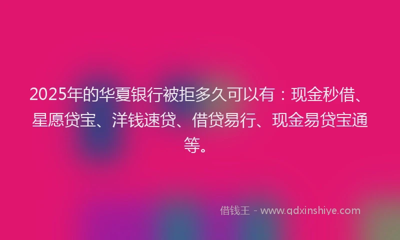 2025年的华夏银行被拒多久可以有：现金秒借、星愿贷宝、洋钱速贷、借贷易行、现金易贷宝通等。