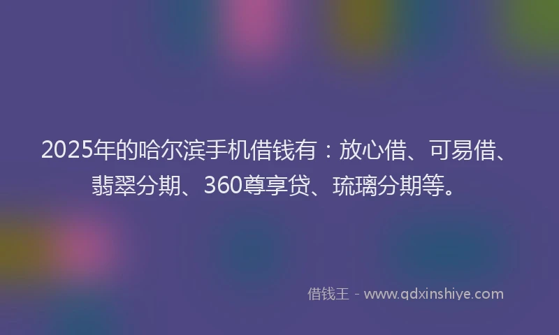 2025年的哈尔滨手机借钱有：放心借、可易借、翡翠分期、360尊享贷、琉璃分期等。