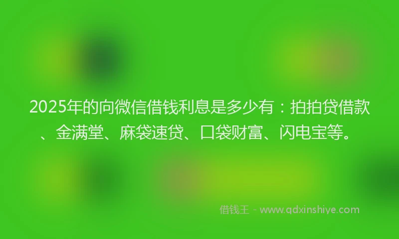 2025年的向微信借钱利息是多少有：拍拍贷借款、金满堂、麻袋速贷、口袋财富、闪电宝等。