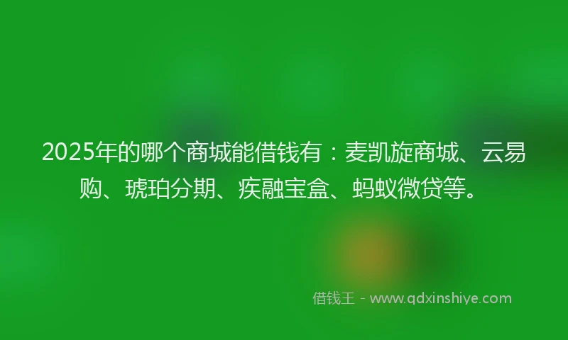 2025年的哪个商城能借钱有：麦凯旋商城、云易购、琥珀分期、疾融宝盒、蚂蚁微贷等。