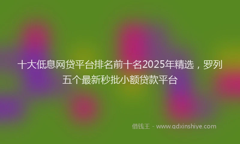 十大低息网贷平台排名前十名2025年精选，罗列五个最新秒批小额贷款平台